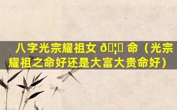 八字光宗耀祖女 🦈 命（光宗耀祖之命好还是大富大贵命好）